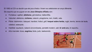 El 1992 el COI va decidir que els jocs d'estiu i hivern es celebrarien en anys diferents.
Els esports que es juguen en els Jocs Olímpics d'Estiu són:
● Fortalesa i agilitat: atletisme, gimnàstica, halterofília.
● Velocitat: atletisme, ciclisme, natació, piragüisme, rem, triatló, vela.
● Pilota: bàdminton, bàsquet, handbol, futbol, golf, hoquei sobre herba, rugbi, tennis, tennis de taula,
voleibol, waterpolo.
● Habilitat: equitació, natació sincronitzada, pentatló modern, salt, tir amb arc, tir esportiu.
● Arts marcials: boxa, esgrima, lluita, judo, taekwondo.
 
