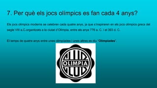 7. Per què els jocs olímpics es fan cada 4 anys?
Els jocs olímpics moderns se celebren cada quatre anys, ja que s’inspiraren en els jocs olímpics grecs del
segle VIII a.C.organitzats a la ciutat d’Olímpia, entre els anys 776 a. C. i el 393 d. C.
El temps de quatre anys entre unes olimpíades i unes altres es diu “Olimpíades”.
 
