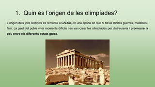 1. Quin és l’origen de les olimpíades?
L’origen dels jocs olímpics es remunta a Grècia, en una època en què hi havia moltes guerres, malalties i
fam. La gent del poble vivia moments difícils i es van crear les olimpíades per distreure-la i promoure la
pau entre els diferents estats grecs.
 