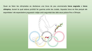 Quan es feien les olimpíades es declarava una treva de pau anomenada treva sagrada o treva
olímpica, durant la qual estava prohibit fer guerres entre les ciutats. Aquesta treva es feia perquè els
esportistes i els espectadors poguessin viatjar amb seguretat des dels seus països fins a Olímpia.
 