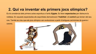 2. Qui va inventar els primers jocs olímpics?
Es té constància dels primers actes esportius a l’antic Egipte. Es feien espectacles per distreure la
noblesa. En aquests espectacles els esportistes demostraven l’habilitat i el control que tenien del seu
cos. També es creu que els jocs olímpics van evolucionar a partir d’antigues cerimònies de guerra i
cacera.
 