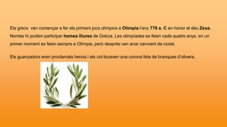 Els grecs van començar a fer els primers jocs olímpics a Olímpia l’any 776 a. C en honor al déu Zeus.
Només hi podien participar homes lliures de Grècia. Les olimpíades es feien cada quatre anys; en un
primer moment es feien sempre a Olímpia, però després van anar canviant de ciutat.
Els guanyadors eren proclamats herois i els col·locaven una corona feta de branques d’olivera.
 