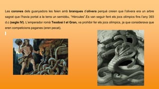 Les corones dels guanyadors les feien amb branques d’olivera perquè creien que l’olivera era un arbre
sagrat que l’havia portat a la terra un semidéu, “Hèrcules”.Es van seguir fent els jocs olímpics fins l’any 393
d.c (segle IV). L’emperador romà Teodosi I el Gran, va prohibir fer els jocs olímpics, ja que considerava que
eren competicions paganes (eren pecat).
 