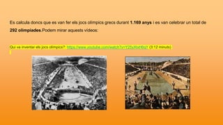 Es calcula doncs que es van fer els jocs olímpics grecs durant 1.169 anys i es van celebrar un total de
292 olimpíades.Podem mirar aquests vídeos:
Qui va inventar els jocs olímpics?: https://www.youtube.com/watch?v=Y25yXtxH6qY (3:12 minuts)
 