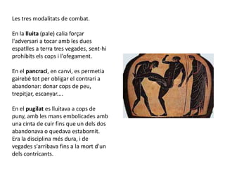 Les tres modalitats de combat.

En la lluita (pale) calia forçar
l'adversari a tocar amb les dues
espatlles a terra tres vegades, sent-hi
prohibits els cops i l'ofegament.

En el pancraci, en canvi, es permetia
gairebé tot per obligar el contrari a
abandonar: donar cops de peu,
trepitjar, escanyar....

En el pugilat es lluitava a cops de
puny, amb les mans embolicades amb
una cinta de cuir fins que un dels dos
abandonava o quedava estabornit.
Era la disciplina més dura, i de
vegades s'arribava fins a la mort d'un
dels contricants.
 