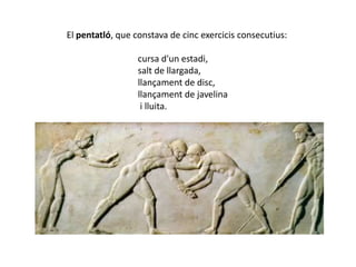 El pentatló, que constava de cinc exercicis consecutius:

                  cursa d'un estadi,
                  salt de llargada,
                  llançament de disc,
                  llançament de javelina
                   i lluita.
 