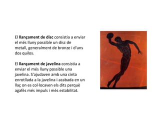 El llançament de disc consistia a enviar
el més lluny possible un disc de
metall, generalment de bronze i d'uns
dos quilos.

El llançament de javelina consistia a
enviar el més lluny possible una
javelina. S'ajudaven amb una cinta
enrotllada a la javelina i acabada en un
llaç on es col·locaven els dits perquè
agafés més impuls i més estabilitat.
 