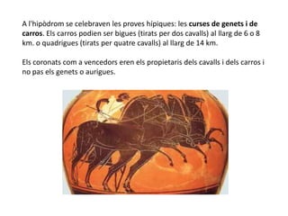 A l'hipòdrom se celebraven les proves hípiques: les curses de genets i de
carros. Els carros podien ser bigues (tirats per dos cavalls) al llarg de 6 o 8
km. o quadrigues (tirats per quatre cavalls) al llarg de 14 km.

Els coronats com a vencedors eren els propietaris dels cavalls i dels carros i
no pas els genets o aurigues.
 