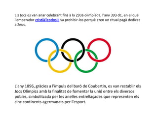 Els Jocs es van anar celebrant fins a la 293a olimpíada, l'any 393 dC, en el qual
l'emperador cristiàTeodosi I va prohibir-los perquè eren un ritual pagà dedicat
a Zeus.




L'any 1896, gràcies a l'impuls del baró de Coubertin, es van restablir els
Jocs Olímpics amb la finalitat de fomentar la unió entre els diversos
pobles, simbolitzada per les anelles entrellaçades que representen els
cinc continents agermanats per l'esport.
 