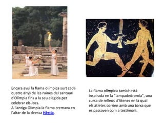 Encara avui la flama olímpica surt cada
                                          La flama olímpica també està
quatre anys de les ruïnes del santuari
                                          inspirada en la "lampadedromia", una
d’Olímpia fins a la seu elegida per
                                          cursa de relleus d'Atenes en la qual
celebrar els Jocs.
                                          els atletes corrien amb una torxa que
A l'antiga Olímpia la flama cremava en
                                          es passaven com a testimoni.
l'altar de la deessa Hèstia.
 