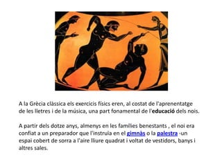 A la Ұè clàssica els exercicis físics eren, al costat de l'aprenentatge
de les lletres i de la música, una part fonamental de l'educació dels nois.

A partir dels dotze anys, almenys en les famílies benestants , el noi era
confiat a un preparador que l'instruïa en el gimnàs o la palestra -un
espai cobert de sorra a l'aire lliure quadrat i voltat de vestidors, banys i
altres sales.
 