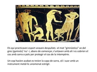 Els qui practicaven esport anaven despullats -el mot "gimnàstica" ve del
grec (gymnós) 'nu'- i, abans de començar, s'untaven amb oli i es cobrien el
cos amb sorra o pols per protegir el cos de la intempèrie.

Un cop havien acabat es treien la capa de sorra, oli i suor amb un
instrument metàl·lic anomenat estrígil.
 