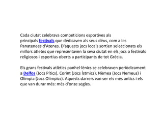 Cada ciutat celebrava competicions esportives als
principals festivals que dedicaven als seus déus, com a les
Panatenees d'Atenes. D'aquests jocs locals sortien seleccionats els
millors atletes que representaven la seva ciutat en els jocs o festivals
religiosos i esportius oberts a participants de tot Ұè.

Els grans festivals atlètics panhel·lènics se celebraven periòdicament
a Delfos (Jocs Pítics), Corint (Jocs Ístmics), Nèmea (Jocs Nemeus) i
Olímpia (Jocs Olímpics). Aquests darrers van ser els més antics i els
que van durar més: més d'onze segles.
 