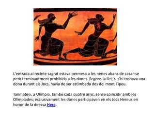 L'entrada al recinte sagrat estava permesa a les nenes abans de casar-se
però terminantment prohibida a les dones. Segons la llei, si s'hi trobava una
dona durant els Jocs, havia de ser estimbada des del mont Tipeu.

Tanmateix, a Olímpia, també cada quatre anys, sense coincidir amb les
í, exclusivament les dones participaven en els Jocs Hereus en
honor de la deessa Hera.
 