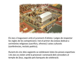 Els Jocs s'inaguraven amb el jurament d'atletes i jutges de respectar
les regles de les competicions i tot el primer dia estava dedicat a
cerimònies religioses (sacrificis, ofrenes) i actes culturals
(conferències, recitals poètics).

Durant els cinc dies següents se celebraven totes les proves esportives
i els Jocs es cloïen amb la processó i coronació dels vencedors al
temple de Zeus, seguida pels banquets de celebració.
 