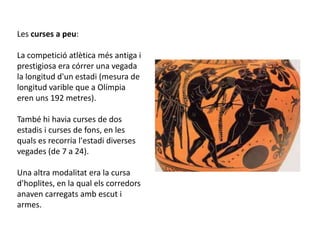 Les curses a peu:

La competició atlètica més antiga i
prestigiosa era córrer una vegada
la longitud d'un estadi (mesura de
longitud varible que a Olímpia
eren uns 192 metres).

També hi havia curses de dos
estadis i curses de fons, en les
quals es recorria l'estadi diverses
vegades (de 7 a 24).

Una altra modalitat era la cursa
d'hoplites, en la qual els corredors
anaven carregats amb escut i
armes.
 