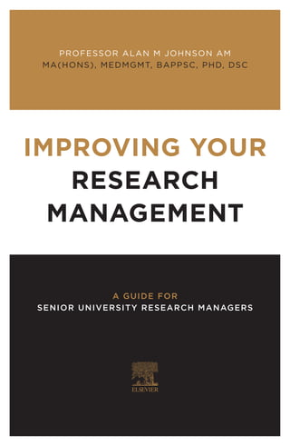 IMPROVING YOUR
RESEARCH
MANAGEMENT
A GUIDE FOR
SENIOR UNIVERSITY RESEARCH MANAGERS
PROFESSOR ALAN M JOHNSON AM
MA(HONS), MEDMGMT, BAPPSC, PHD, DSC
 