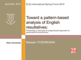 Presenting a new type of usage-based approach to grammatical constructions Toward a pattern-based analysis of English resultatives: Keio University Masato YOSHIKAWA April 24th, 2010 ELSJ International Spring Forum 2010 