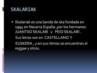 SKALARIAK

 Skalariak es una banda de ska fundada en
  1994 en Navarra España ,por los hermanos
  JUANTXO SKALARI y PEIO SKALARI .
  Sus letras son en CASTELLANO Y
  EUSKERA , y en sus ritmos se encuentran el
  reggae y otros.
 