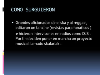 COMO SURGUIERON

 Grandes aficionados de el ska y al reggae ,
  editaron un fanzine (revistas para fanáticos )
  e hicieron intervisones en radios como DJS .
  Por fin deciden poner en marcha un proyecto
  musical llamado skalariak .
 