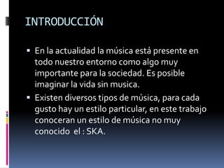 INTRODUCCIÓN

 En la actualidad la música está presente en
  todo nuestro entorno como algo muy
  importante para la sociedad. Es posible
  imaginar la vida sin musica.
 Existen diversos tipos de música, para cada
  gusto hay un estilo particular, en este trabajo
  conoceran un estilo de música no muy
  conocido el : SKA.
 
