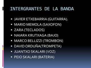 INTERGRANTES DE LA BANDA
 JAVIER ETXEBARRIA (GUITARRA).
 MARIO MEMOLA (SAXOFON)
 ZARA (TECLADOS)
 NAIARA KRUTXAGA (BAJO)
 MARCO BELLIZZI (TROMBON)
 DAVID ORDUÑA(TROMPETA)
 JUANTXO SKALARI (VOZ)
 PEIO SKALARI (BATERIA)
 
