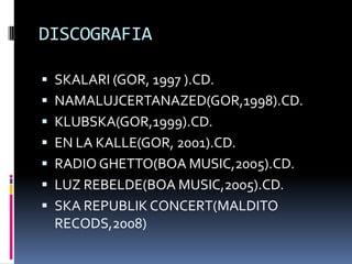 DISCOGRAFIA

 SKALARI (GOR, 1997 ).CD.
 NAMALUJCERTANAZED(GOR,1998).CD.
 KLUBSKA(GOR,1999).CD.
 EN LA KALLE(GOR, 2001).CD.
 RADIO GHETTO(BOA MUSIC,2005).CD.
 LUZ REBELDE(BOA MUSIC,2005).CD.
 SKA REPUBLIK CONCERT(MALDITO
 RECODS,2008)
 