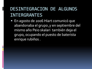 DESINTEGRACION DE ALGUNOS
INTERGRANTES
 En agosto de 2006 Hiart comunicó que
  abandonaba el grupo ,y en septiembre del
  mismo año Peio skalari también deja el
  grupo, ocupando el puesto de baterista
  enrique rubiños .
 
