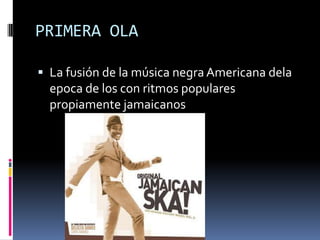 PRIMERA OLA

 La fusión de la música negra Americana dela
  epoca de los con ritmos populares
  propiamente jamaicanos
 