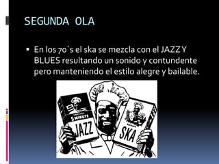 SEGUNDA OLA

 En los 70´s el ska se mezcla con el JAZZ Y
  BLUES resultando un sonido y contundente
  pero manteniendo el estilo alegre y bailable.
 