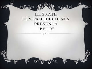 EL SKATE
UCV PRODUCCIONES
    PRESENTA
      “BETO”
 