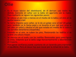 Ollie
• Es el truco básico del skateboard, de él derivan casi todos los
  demás. Consiste en saltar con la tabla sin agarrarla con la mano.
  Para realizarlo se siguen los siguientes pasos:
• Se coloca un pie más o menos en el medio de la tabla y el otro en la
  punta trasera o tail.
• Se toma impulso para saltar, se le da un golpe seco al tail (Al golpe
  seco también se le llama pop) y se levanta el pie con que picas el
  tail (das un salto) y desliza el pie que estaba en medio de la tabla a
  los tornillos delanteros (raspando).
• Estando en el aire, se suben los pies, flexionando las rodillas si se
  quiere una altura mayor.
• Se aterriza en el suelo con las rodillas flexionadas para amortiguar
  la caída, tratando que la tabla caiga horizontalmente y absorbiendo
  el impacto.
• Para ganar confianza puede sujetarse de un baranda para mantener
  el equilibrio. Pero al rascar hay que rascar por la mitad de la tabla.
 