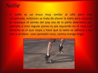 Nollie
• El nollie es un truco muy similar al ollie pero más
  complicado, entonces se trata de elevar la tabla pero pisando
  el nose(que el sonido del pop sea de la parte delantera) por
  ejemplo si eres regular pones tu pie izquierdo en el nose y el
  derecho es el que raspa y hace que la tabla se adhiera a tus
  pies y se eleve. usan pantalón tuvo, camisa manga largas
 