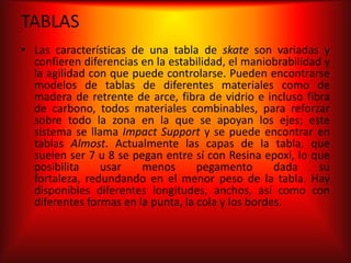TABLAS
• Las características de una tabla de skate son variadas y
  confieren diferencias en la estabilidad, el maniobrabilidad y
  la agilidad con que puede controlarse. Pueden encontrarse
  modelos de tablas de diferentes materiales como de
  madera de retrente de arce, fibra de vidrio e incluso fibra
  de carbono, todos materiales combinables, para reforzar
  sobre todo la zona en la que se apoyan los ejes; este
  sistema se llama Impact Support y se puede encontrar en
  tablas Almost. Actualmente las capas de la tabla, que
  suelen ser 7 u 8 se pegan entre sí con Resina epoxi, lo que
  posibilita    usar    menos       pegamento       dada     su
  fortaleza, redundando en el menor peso de la tabla. Hay
  disponibles diferentes longitudes, anchos, así como con
  diferentes formas en la punta, la cola y los bordes.
 