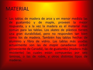 MATERIAL
• Las tablas de madera de arce y en menor medida las
  de guatambú y de maple, proveen la mejor
  respuesta, y a la vez la madera es el material más
  común para las tablas. Los skates de plástico tienen
  una gran durabilidad, pero no responden tan bien
  como los de madera. También hay tablas hechas de
  aluminio y fibra de vidrio. Las tablas más usadas
  actualmente son las de maple canadiense (árbol
  proveniente de Canadá), las de guatambú (madera más
  resistente) las cuales están compuestas por seis
  láminas, o las de roble, y otros distintos tipos de
  maderas.
 