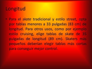 Longitud
• Para el skate tradicional y estilo street, opta
  por tablas menores a 33 pulgadas (83 cm) de
  longitud. Para otros usos, como por ejemplo
  estilo cruising, elige tablas de skate de 35
  pulgadas de longitud (89 cm). Skaters más
  pequeños deberían elegir tablas más cortas
  para conseguir mejor control.
 