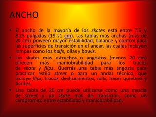 ANCHO
• El ancho de la mayoría de los skates está entre 7.5 y
  8.25 pulgadas (19-21 cm). Las tablas más anchas (más de
  20 cm) proveen mayor estabilidad, balance y control para
  las superficies de transición en el andar, las cuales incluyen
  rampas como los halfs, ollas y bowls.
• Los skates más estrechos o angostos (menos 20 cm)
  ofrecen más maniobrabilidad para los trucos
  de skate y flips. Querrás una tabla más angosta para
  practicar estilo street o para un andar técnico, que
  incluye flips, trucos, deslizamientos, rails, hacer quiebres y
  bordes.
• Una tabla de 20 cm puede utilizarse como una mezcla
  de street y un skate más de transición, como un
  compromiso entre estabilidad y maniobrabilidad.
 