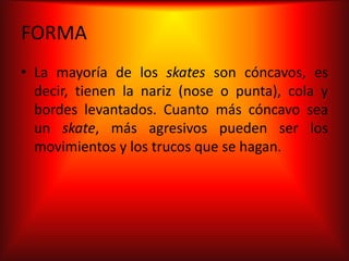 FORMA
• La mayoría de los skates son cóncavos, es
  decir, tienen la nariz (nose o punta), cola y
  bordes levantados. Cuanto más cóncavo sea
  un skate, más agresivos pueden ser los
  movimientos y los trucos que se hagan.
 