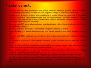 Ruedas y trucks
•   Hay varios tipos de ruedas y trucks para todo tipo de terrenos y diferentes clases de andar o de estilos.
    El aluminio es el material más utilizado, incluso el magnesio. Los ejes de los trucks son de cromo.
•   Al elegir un set de ruedas de skate, debe considerarse el tamaño y la dureza. La mayoría de las ruedas
    tienen un “durómetro”, pero puedes comprar unas de “durómetro dual”, las cuales poseen un centro, o
    núcleo más duro, rodeado por un área de superficie de contacto más blanda, también existen las ruedas
    de uretano, ruedas especiales para street.
•   Ruedas de skate 87A: son una buena elección para skates largos, estilo cruising, pendientes. Muy buenas
    para superficies irregulares.
•   Ruedas de skate 95A: ideales para un estilo street y no perder el control en baches.
•   Ruedas de skate 97A: buenas performances en todo tipo de superficies lisas, como parques, rampas y
    ollas.
•   Ruedas de skate 100A: usadas por expertos. Son ruedas muy duras con poca tracción especial para lugares
    rocosos.
•   Los tamaños de las ruedas de skate se dan en milímetros. Cuanto más chicas son las ruedas, más lento es
    el skate.
•   Ruedas de 52 mm a 55 mm: se usan para ir por la calle o por parques o bowls, y para skaters pequeños
    (cuanto más chicas las ruedas más reacción tendrá el skate).
•   Ruedas de 56 mm a 60 mm: se usan para hacer skate en calles, parques de skate, bowls, ollas, rampas
    verticales, y para skaters de mayor tamaño.
•   Ruedas de 60 mm o mayores: se usan para longboard, para andar en pendientes o caminos de tierra.
•   Los trucks de skate o ejes de skate sostienen las ruedas a la tabla de skate y permiten girar. La mayoría de
    los trucks de skate están en un rango de 4,75 a 5,5 pulgadas (12-14 cm) y pesan entre 10 y 13 onzas (310-
    400 g).
 