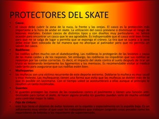 PROTECTORES DEL SKATE
•   Casco:
•   el casco debe cubrir la zona de la nuca, la frente y las orejas. El casco es la protección más
    importante a la hora de andar en skate. La utilización del casco previene o disminuye el riesgo de
    lesiones mortales. Existen cascos de distintos tipos y con diseños muy particulares: no faltará
    ocasión para encontrar un casco que le sea agradable. Es indispensable que el casco esté bien firme
    para que no se salga de lugar y permita que se exponga el cráneo. La tira que se sujeta a la pera
    debe estar bien colocada de tal manera que no ahorque al patinador pero que no permita un
    vaivén del casco.
•   Rodilleras:
•   las rodillas sufren mucho con el skateboarding. Las rodilleras lo protegerán de las lesiones a causa
    de las malas caídas y de los raspones. Sin embargo, las rodilleras no impedirán que sus rodillas se
    resientan por las caídas correctas. Es decir, el impacto del skate contra el suelo después de tirar un
    truco va lesionando lentamente los ligamentos y los meniscos. Es recomendable visitar al médico
    cada tanto para asegurarse que sus rodillas estén bien.
•   Muñequeras:
•   las muñecas son una víctima recurrente de este deporte extremo. Doblarse la muñeca es muy usual
    y muy molesto. Las muñequeras tienen una forma que evita que las muñecas se doblen más de lo
    que es posible sin lastimarse. Con el tiempo usted se acostumbrará a ellas aunque al principio le
    resulten un tanto incómodas.
•   Guantes:
•   lo guantes protegen las manos de las raspaduras contra el pavimento y tienen una función anti-
    deslizable para tomar el skate. Al hacer alguna prueba los guantes pueden serle de mucha utilidad
    para controlar mejor la tabla.
•   Faja de cintura:
•   esta faja tiene el objetivo de evitar lesiones en la espalda y especialmente en la espalda baja. Es un
    aditamento muy similar al que usan los trabajadores que trabajan cargando cosas pesadas como los
    repartidores de bebidas y los repositores de supermercado.
 