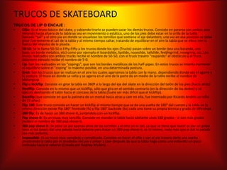 TRUCOS DE SKATEBOARD
TRUCOS DE LIP O ENCAJE :
•  Ollie: Es el truco básico del skate, y sabiendo tirarlo se pueden sacar los demás trucos. Consiste en pararse con ambos pies
   mirando hacia afuera de la tabla ya sea en movimiento o estático, uno de los pies debe estar en la orilla de la tabla
   llamada "tail" y el otro pie en donde se visualizan los tornillos que sostiene el eje delantero, una vez en esa posición se debe
   pisar fuertemente el tail de la tabla y al mismo tiempo saltar, tratando de equilibrar en el aire la tabla que se eleva con la
   fuerza del impulso de la pisada.
•  50-50: Se le llama 50-50 o Fifty-Fifty a los trucos donde los ejes (Trucks) pasan sobre un borde (sea una baranda, una
   base, un borde metalico, etc) como por ejemplo el boardslide, lipslide, noseslide, tailslide, feeblegrind, nosegring, etc. Los
   trucos realizados con ambos trucks recibe el nombre de 50-50, con el truck trasero "raspando" el obstáculo y el truck
   delantero elevado recibe el nombre de 5-0.
•  Lip: Son los realizados en los "copings", que son los bordes metálicos de los half-pipes. En estos trucos se intenta mantener
   el equilibrio sobre el "coping" lo máximo posible, en una determinada postura.
•  Grab: Son los trucos que se realizan en el aire los cuales agarramos la tabla con la mano. dependiendo donde sea el agarre y
   la postura. El truco en donde se salta y se agarra en el aire de la parte de en medio de la tabla recibe el nombre de
   Melongrap.
•  Flip o kickflip: Consiste en girar la tabla en 360º a lo largo del eje del skate en la dirección del talón de los pies (hacia atrás).
•  Heelflip: Consiste en lo mismo que un kickflip, sólo que gira en el sentido contrario (en la dirección de los dedos) y se
   ejecuta deslizando el talón hacia el cóncavo de la tabla.(Suele ser más difícil que el kickflip).
•  Backflip (que consiste en que la patineta de un mortal hacia atras y caer en ella, fue inventado por Ricardo Andrés un niño
   de 15 años)
•  Flip 180: Este truco consiste en hacer un kickflip al mismo tiempo que se da una vuelta de 180° del cuerpo y la tabla en la
   misma dirección existe flip 180° frontside (fs) y flip 180° backside (bs) cada uno tiene su propia técnica y grado de dificultad.
•  360 flip: Es de hacer un 360 shove-it, juntándolo con un kickflip.
•  Pop shove-it: Es un truco muy sencillo. Consiste en mandar la tabla hacia adelante unos 180 grados - si son más grados
   recibirá el nombre de 360 pop shove-it.
•  360 pop shove-it: Se pone un pie apenas atrás de los tornillos y el otro en el tail. Lo que se tiene que hacer es dar un golpe
   seco al tail (pop); dar una patada hacia delante para hacer un 360 pop shove-it, es lo mismo, nada más que al dar la patada
   sea más potente.
•  Impossible: Es un truco muy complejo y complicado. Consiste en hacer el ollie y con el pie trasero darle una vuelta
   arrastrando la tabla por el alrededor del pie y volver a caer después de que la tabla haga como una voltereta un poco
   inclinada hacia el exterior.(Creado por Rodney Mullen).
 
