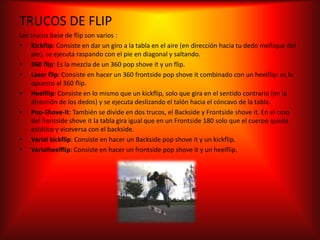 TRUCOS DE FLIP
Los trucos base de flip son varios :
• Kickflip: Consiste en dar un giro a la tabla en el aire (en dirección hacia tu dedo meñique del
    pie), se ejecuta raspando con el pie en diagonal y saltando.
• 360 flip: Es la mezcla de un 360 pop shove it y un flip.
• Laser flip: Consiste en hacer un 360 frontside pop shove it combinado con un heelflip: es lo
    opuesto al 360 flip.
• Heelflip: Consiste en lo mismo que un kickflip, solo que gira en el sentido contrario (en la
    dirección de los dedos) y se ejecuta deslizando el talón hacia el cóncavo de la tabla.
• Pop-Shove-It: También se divide en dos trucos, el Backside y Frontside shove it. En el caso
    del frontside shove it la tabla gira igual que en un Frontside 180 solo que el cuerpo queda
    estático y viceversa con el backside.
• Varial kickflip: Consiste en hacer un Backside pop shove it y un kickflip.
• Varialheelflip: Consiste en hacer un frontside pop shove it y un heelflip.
 
