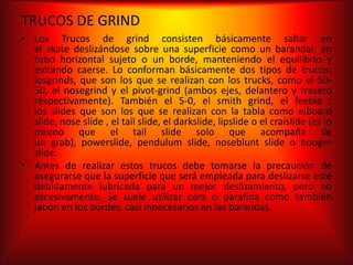 TRUCOS DE GRIND
• Los Trucos de grind consisten básicamente saltar en
  el skate deslizándose sobre una superficie como un barandal, en
  tubo horizontal sujeto o un borde, manteniendo el equilibrio y
  evitando caerse. Lo conforman básicamente dos tipos de trucos:
  losgrinds, que son los que se realizan con los trucks, como el 50-
  50, el nosegrind y el pivot-grind (ambos ejes, delantero y trasero
  respectivamente). También el 5-0, el smith grind, el feeble ;
  los slides que son los que se realizan con la tabla como elboard
  slide, nose slide , el tail slide, el darkslide, lipslide o el craislide (es lo
  mismo que el tail slide solo que acompaña de
  un grab), powerslide, pendulum slide, noseblunt slide o booger
  slide.
• Antes de realizar estos trucos debe tomarse la precaución de
  asegurarse que la superficie que será empleada para deslizarse esté
  debidamente lubricada para un mejor deslizamiento, pero no
  excesivamente. Se suele utilizar cera o parafina como también
  jabón en los bordes, casi innecesarios en las barandas.
 