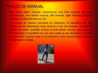TRUCOS DE MANUAL
• Hay varios tipos: manual, nosemanual, one foot manual, one foot
  nosemanual, one wheel manual, left manual, right manual, penguin
  manual, handstand manual, etc.
• Los trucos de manual consisten en mantener el equilibrio con dos
  ruedas ya sea delanteras nose manual o con las traseras 'manual' es
  básico del skate, también existen el one-wheel manual; que consiste
  en mantener el equilibrio en una sola rueda ya sea delantera o trasera
  y el one-foot manual; que es un manual o nose manual pero con solo
  un pie sobre la tabla.
 