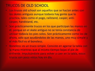 TRUCOS DE OLD SCHOOL
• Los trucos old school son aquellos que se hacían antes con
  los skates antiguos aunque todavía hay gente que lo
  practica, tales como el pogo, railstand, casper, anti-
  casper, handstand, etc.
• Son prácticamente trucos en los que participan las manos en
  él, porque en el skate antiguo no se tenía constancia de
  utilizar todavía los pies solos. Son prácticamente como los de
  ahora, solo que ayudándolos de las manos, uno muy simple y
  el más fácil es el boneless.
• Boneless: es un truco simple. Consiste en agarrar la tabla con
  la mano mientras que al mismo tiempo bajas el pie de
  enfrente. Impulsándote para volver a caer en la tabla, estos
  trucos son poco vistos hoy en día.
 