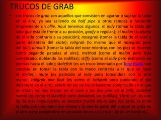 TRUCOS DE GRAB
• Los trucos de grab son aquellos que consisten en agarrar o sujetar la tabla
  en el aire, ya sea saliendo de half pipe u otras rampas o haciendo
  simplemente un ollie. Aquí tenemos algunos: el indy (tomar la tabla del
  lado que esta de frente a su posición, goofy o regular,); el melon (sujetarla
  de el lado contrario a su posición); nosegrab (tomar la tabla de el nose o
  parte delantera del skate); tailgrab (lo mismo que el nosegrab pero
  del tail); airwalk (tomar la tabla del nose mientras con los pies se mueven
  como pegando patadas al aire); method (como el melon pero más
  complicado, doblando las rodillas); stiffy (como el indy pero estirando las
  piernas hacia el lado); stalefish (es un truco inventado por Tony Hawk que
  consiste en tomar la tabla con la mano contraria a la que se hace
  el melon); mute (es parecido al indy pero tomandola con la otra
  mano); tailgrab one foot (es como el tailgrab pero poniendo el pie
  delantero en el aire); rokett air (es un truco bastante complicado en el que
  se sitúan las dos manos en el nose y los dos pies en el tail); stalefish
  tweak (es como el stalefish pero doblando las rodillas); christ air (es uno
  de los más complicados, se necesita mucha altura para realizarlo, se toma
  la tabla con una mano por elnose y la demás parte del cuerpo se sitúa en
  el aire como poniéndose en posición de cruz o Cristo - de ahí el nombre).
 