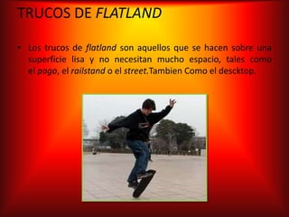 TRUCOS DE FLATLAND

• Los trucos de flatland son aquellos que se hacen sobre una
  superficie lisa y no necesitan mucho espacio, tales como
  el pogo, el railstand o el street.Tambien Como el descktop.
 
