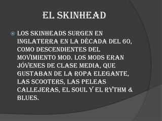EL SKINHEAD
   Los skinheads surgen en
    Inglaterra en la década del 60,
    como descendientes del
    movimiento mod. Los mods eran
    jóvenes de clase media, que
    gustaban de la ropa elegante,
    las scooters, las peleas
    callejeras, el soul y el Rythm &
    Blues.
 