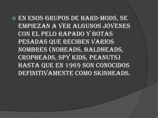    En esos grupos de hard-mods, se
    empiezan a ver algunos jóvenes
    con el pelo rapado y botas
    pesadas que reciben varios
    nombres (noheads, baldheads,
    cropheads, spy kids, peanuts)
    hasta que en 1969 son conocidos
    definitivamente como skinheads.
 