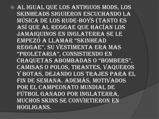    Al igual que los antiguos mods, los
    skinheads siguieron escuchando la
    música de los rude-boys (tanto es
    así que al reggae que hacían los
    jamaiquinos en Inglaterra se le
    empezó a llamar “skinhead
    reggae”. su vestimenta era mas
    “proletaria”, consistiendo en
    chaquetas abombadas o “bombers”,
    camisas o polos, tirantes, vaqueros
    y botas, dejando los trajes para el
    fin de semana. Además, motivados
    por el campeonato mundial de
    fútbol ganado por Inglaterra,
    muchos skins se convirtieron en
    hooligans.
 